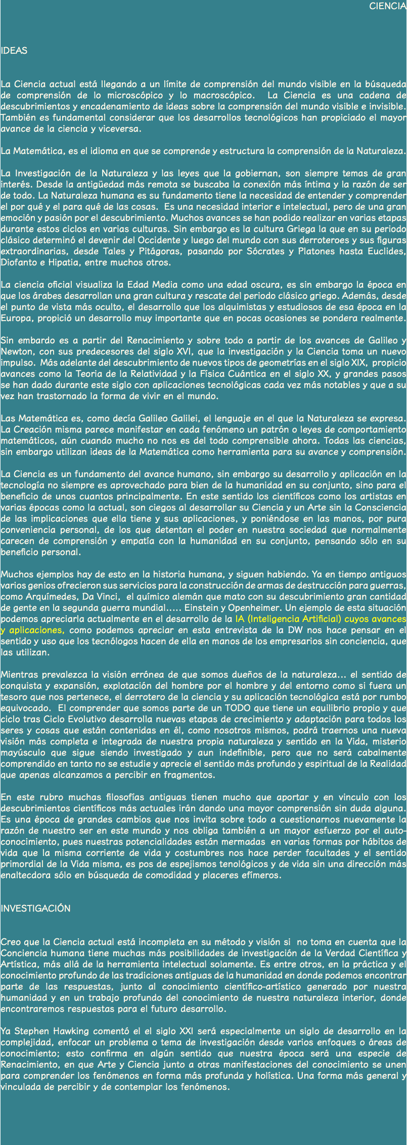 CIENCIA IDEAS La Ciencia actual está llegando a un límite de comprensión del mundo visible en la búsqueda de comprensión de lo microscópico y lo macroscópico. La Ciencia es una cadena de descubrimientos y encadenamiento de ideas sobre la comprensión del mundo visible e invisible. También es fundamental considerar que los desarrollos tecnológicos han propiciado el mayor avance de la ciencia y viceversa. La Matemática, es el idioma en que se comprende y estructura la comprensión de la Naturaleza. La Investigación de la Naturaleza y las leyes que la gobiernan, son siempre temas de gran interés. Desde la antigüedad más remota se buscaba la conexión más íntima y la razón de ser de todo. La Naturaleza humana es su fundamento tiene la necesidad de entender y comprender el por qué y el para qué de las cosas. Es una necesidad interior e intelectual, pero de una gran emoción y pasión por el descubrimiento. Muchos avances se han podido realizar en varias etapas durante estos ciclos en varias culturas. Sin embargo es la cultura Griega la que en su periodo clásico determinó el devenir del Occidente y luego del mundo con sus derroteroes y sus figuras extraordinarias, desde Tales y Pitágoras, pasando por Sócrates y Platones hasta Euclides, Diofanto e Hipatia, entre muchos otros. La ciencia oficial visualiza la Edad Media como una edad oscura, es sin embargo la época en que los árabes desarrollan una gran cultura y rescate del periodo clásico griego. Además, desde el punto de vista más oculto, el desarrollo que los alquimistas y estudiosos de esa época en la Europa, propició un desarrollo muy importante que en pocas ocasiones se pondera realmente. Sin embardo es a partir del Renacimiento y sobre todo a partir de los avances de Galileo y Newton, con sus predecesores del siglo XVI, que la investigación y la Ciencia toma un nuevo impulso. Más adelante del descubrimiento de nuevos tipos de geometrías en el siglo XIX, propicio avances como la Teoria de la Relatividad y la Física Cuántica en el siglo XX, y grandes pasos se han dado durante este siglo con aplicaciones tecnológicas cada vez más notables y que a su vez han trastornado la forma de vivir en el mundo. Las Matemática es, como decía Galileo Galilei, el lenguaje en el que la Naturaleza se expresa. La Creación misma parece manifestar en cada fenómeno un patrón o leyes de comportamiento matemáticos, aún cuando mucho no nos es del todo comprensible ahora. Todas las ciencias, sin embargo utilizan ideas de la Matemática como herramienta para su avance y comprensión. La Ciencia es un fundamento del avance humano, sin embargo su desarrollo y aplicación en la tecnología no siempre es aprovechado para bien de la humanidad en su conjunto, sino para el beneficio de unos cuantos principalmente. En este sentido los científicos como los artistas en varias épocas como la actual, son ciegos al desarrollar su Ciencia y un Arte sin la Consciencia de las implicaciones que ella tiene y sus aplicaciones, y poniéndose en las manos, por pura conveniencia personal, de los que detentan el poder en nuestra sociedad que normalmente carecen de comprensión y empatía con la humanidad en su conjunto, pensando sólo en su beneficio personal. Muchos ejemplos hay de esto en la historia humana, y siguen habiendo. Ya en tiempo antiguos varios genios ofrecieron sus servicios para la construcción de armas de destrucción para guerras, como Arquímedes, Da Vinci, el químico alemán que mato con su descubrimiento gran cantidad de gente en la segunda guerra mundial..... Einstein y Openheimer. Un ejemplo de esta situación podemos apreciarla actualmente en el desarrollo de la IA (Inteligencia Artificial) cuyos avances y aplicaciones, como podemos apreciar en esta entrevista de la DW nos hace pensar en el sentido y uso que los tecnólogos hacen de ella en manos de los empresarios sin conciencia, que las utilizan. Mientras prevalezca la visión errónea de que somos dueños de la naturaleza... el sentido de conquista y expansión, explotación del hombre por el hombre y del entorno como si fuera un tesoro que nos pertenece, el derrotero de la ciencia y su aplicación tecnológica está por rumbo equivocado. El comprender que somos parte de un TODO que tiene un equilibrio propio y que ciclo tras Ciclo Evolutivo desarrolla nuevas etapas de crecimiento y adaptación para todos los seres y cosas que están contenidas en él, como nosotros mismos, podrá traernos una nueva visión más completa e integrada de nuestra propia naturaleza y sentido en la Vida, misterio mayúsculo que sigue siendo investigado y aun indefinible, pero que no será cabalmente comprendido en tanto no se estudie y aprecie el sentido más profundo y espiritual de la Realidad que apenas alcanzamos a percibir en fragmentos. En este rubro muchas filosofías antiguas tienen mucho que aportar y en vinculo con los descubrimientos científicos más actuales irán dando una mayor comprensión sin duda alguna. Es una época de grandes cambios que nos invita sobre todo a cuestionarnos nuevamente la razón de nuestro ser en este mundo y nos obliga también a un mayor esfuerzo por el auto-conocimiento, pues nuestras potencialidades están mermadas en varias formas por hábitos de vida que la misma corriente de vida y costumbres nos hace perder facultades y el sentido primordial de la Vida misma, es pos de espejismos tenológicos y de vida sin una dirección más enaltecdora sólo en búsqueda de comodidad y placeres efímeros. INVESTIGACIÓN Creo que la Ciencia actual está incompleta en su método y visión si no toma en cuenta que la Conciencia humana tiene muchas más posibilidades de investigación de la Verdad Científica y Artística, más allá de la herramienta intelectual solamente. Es entre otros, en la práctica y el conocimiento profundo de las tradiciones antiguas de la humanidad en donde podemos encontrar parte de las respuestas, junto al conocimiento científico-artístico generado por nuestra humanidad y en un trabajo profundo del conocimiento de nuestra naturaleza interior, donde encontraremos respuestas para el futuro desarrollo. Ya Stephen Hawking comentó el el siglo XXI será especialmente un siglo de desarrollo en la complejidad, enfocar un problema o tema de investigación desde varios enfoques o áreas de conocimiento; esto confirma en algún sentido que nuestra época será una especie de Renacimiento, en que Arte y Ciencia junto a otras manifestaciones del conocimiento se unen para comprender los fenómenos en forma más profunda y holística. Una forma más general y vinculada de percibir y de contemplar los fenómenos. 